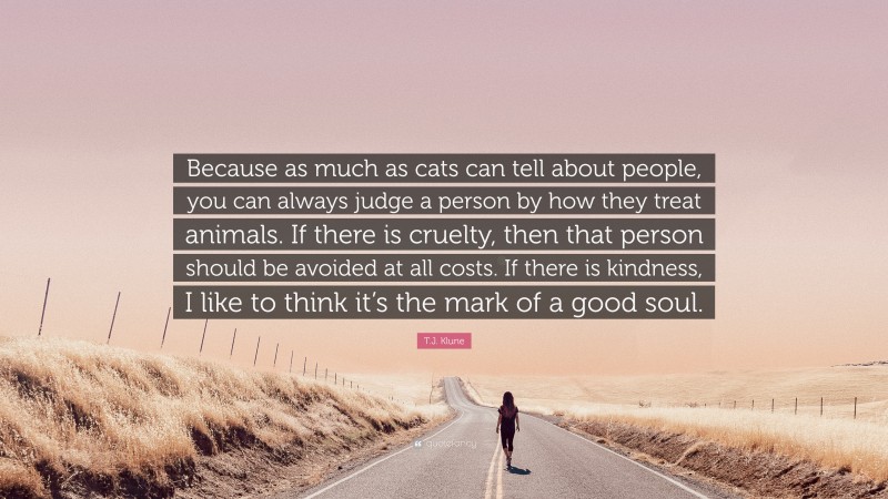 T.J. Klune Quote: “Because as much as cats can tell about people, you can always judge a person by how they treat animals. If there is cruelty, then that person should be avoided at all costs. If there is kindness, I like to think it’s the mark of a good soul.”