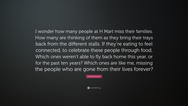 Michelle Zauner Quote: “I wonder how many people at H Mart miss their families. How many are thinking of them as they bring their trays back from the different stalls. If they’re eating to feel connected, to celebrate these people through food. Which ones weren’t able to fly back home this year, or for the past ten years? Which ones are like me, missing the people who are gone from their lives forever?”