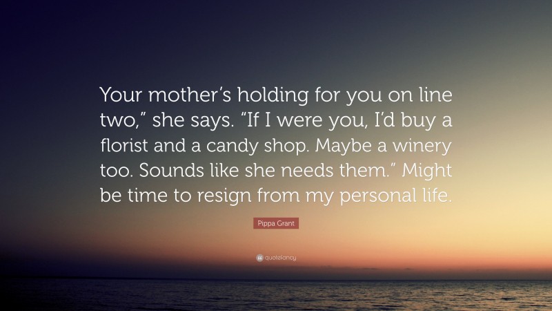 Pippa Grant Quote: “Your mother’s holding for you on line two,” she says. “If I were you, I’d buy a florist and a candy shop. Maybe a winery too. Sounds like she needs them.” Might be time to resign from my personal life.”