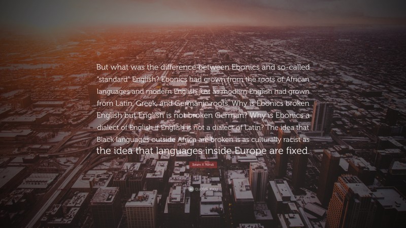 Ibram X. Kendi Quote: “But what was the difference between Ebonics and so-called “standard” English? Ebonics had grown from the roots of African languages and modern English just as modern English had grown from Latin, Greek, and Germanic roots. Why is Ebonics broken English but English is not broken German? Why is Ebonics a dialect of English if English is not a dialect of Latin? The idea that Black languages outside Africa are broken is as culturally racist as the idea that languages inside Europe are fixed.”
