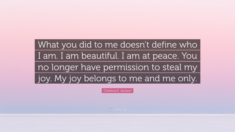 Charlena E. Jackson Quote: “What you did to me doesn’t define who I am. I am beautiful. I am at peace. You no longer have permission to steal my joy. My joy belongs to me and me only.”