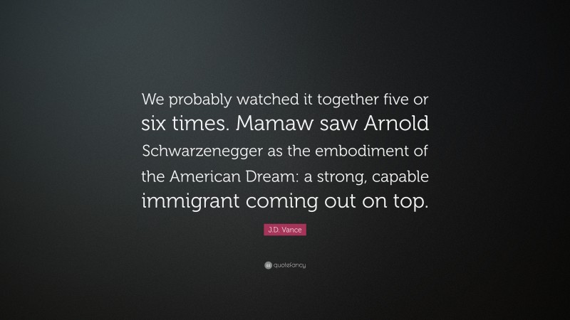 J.D. Vance Quote: “We probably watched it together five or six times. Mamaw saw Arnold Schwarzenegger as the embodiment of the American Dream: a strong, capable immigrant coming out on top.”