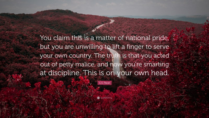 C.S. Pacat Quote: “You claim this is a matter of national pride, but you are unwilling to lift a finger to serve your own country. The truth is that you acted out of petty malice, and now you’re smarting at discipline. This is on your own head.”