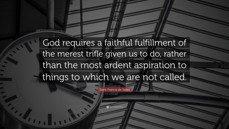 Saint Francis de Sales Quote: “God requires a faithful fulfillment of the merest trifle given us to do, rather than the most ardent aspiration to things to which we are not called.”