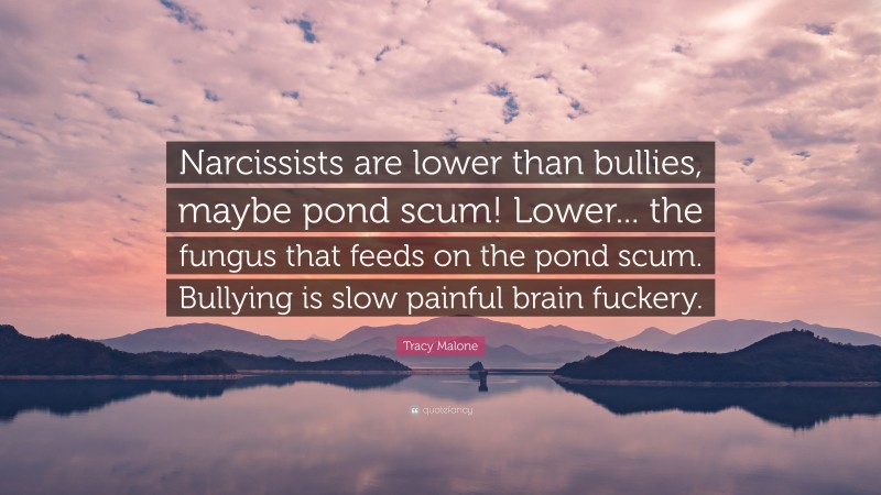 Tracy Malone Quote: “Narcissists are lower than bullies, maybe pond scum! Lower... the fungus that feeds on the pond scum. Bullying is slow painful brain fuckery.”