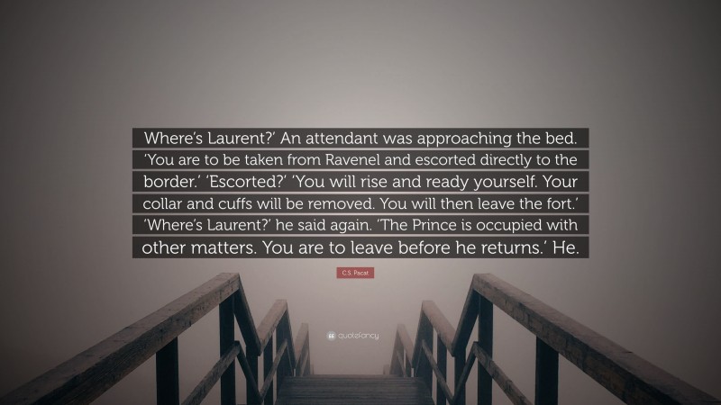 C.S. Pacat Quote: “Where’s Laurent?’ An attendant was approaching the bed. ‘You are to be taken from Ravenel and escorted directly to the border.’ ‘Escorted?’ ‘You will rise and ready yourself. Your collar and cuffs will be removed. You will then leave the fort.’ ‘Where’s Laurent?’ he said again. ‘The Prince is occupied with other matters. You are to leave before he returns.’ He.”