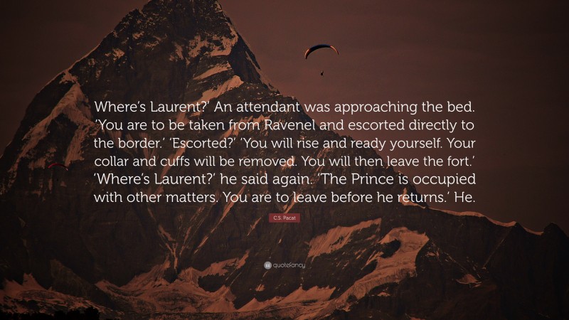 C.S. Pacat Quote: “Where’s Laurent?’ An attendant was approaching the bed. ‘You are to be taken from Ravenel and escorted directly to the border.’ ‘Escorted?’ ‘You will rise and ready yourself. Your collar and cuffs will be removed. You will then leave the fort.’ ‘Where’s Laurent?’ he said again. ‘The Prince is occupied with other matters. You are to leave before he returns.’ He.”