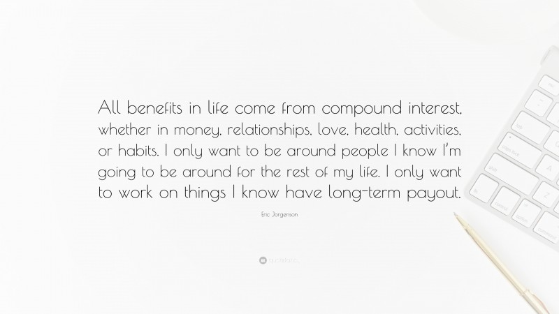 Eric Jorgenson Quote: “All benefits in life come from compound interest, whether in money, relationships, love, health, activities, or habits. I only want to be around people I know I’m going to be around for the rest of my life. I only want to work on things I know have long-term payout.”