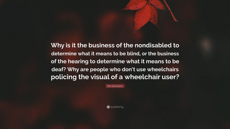 Elsa Sjunneson Quote: “Why is it the business of the nondisabled to determine what it means to be blind, or the business of the hearing to determine what it means to be deaf? Why are people who don’t use wheelchairs policing the visual of a wheelchair user?”