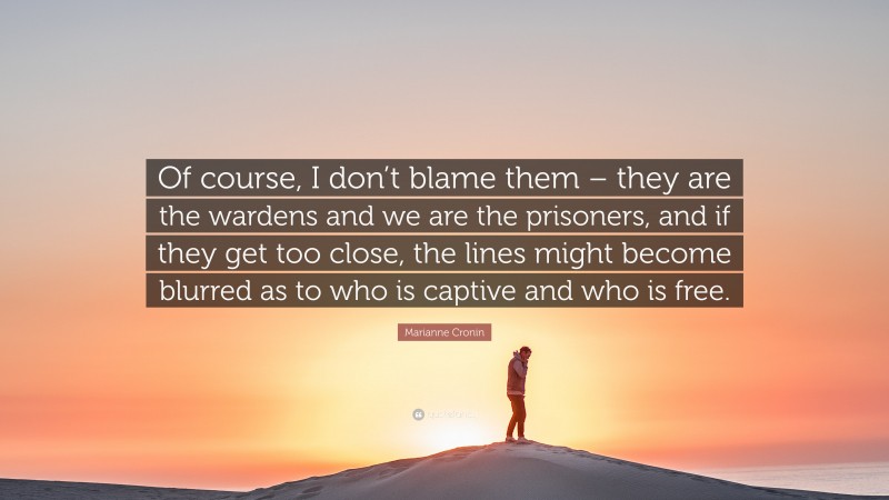 Marianne Cronin Quote: “Of course, I don’t blame them – they are the wardens and we are the prisoners, and if they get too close, the lines might become blurred as to who is captive and who is free.”