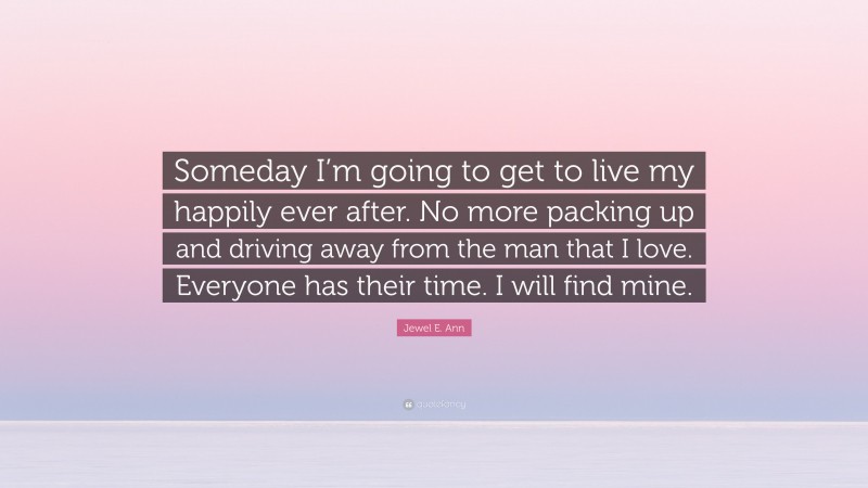 Jewel E. Ann Quote: “Someday I’m going to get to live my happily ever after. No more packing up and driving away from the man that I love. Everyone has their time. I will find mine.”