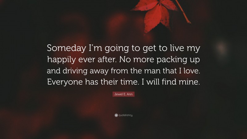 Jewel E. Ann Quote: “Someday I’m going to get to live my happily ever after. No more packing up and driving away from the man that I love. Everyone has their time. I will find mine.”