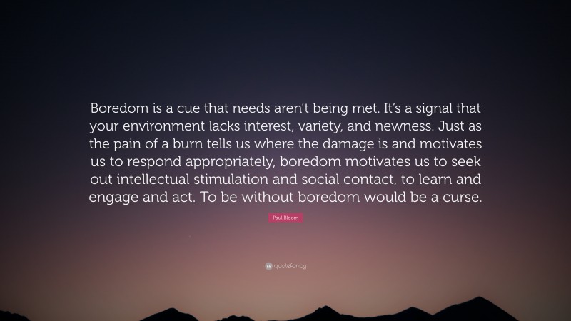 Paul Bloom Quote: “Boredom is a cue that needs aren’t being met. It’s a signal that your environment lacks interest, variety, and newness. Just as the pain of a burn tells us where the damage is and motivates us to respond appropriately, boredom motivates us to seek out intellectual stimulation and social contact, to learn and engage and act. To be without boredom would be a curse.”