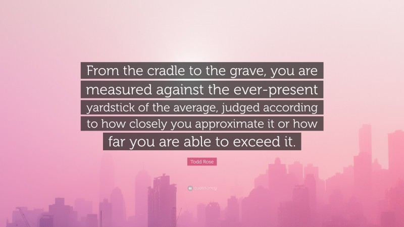 Todd Rose Quote: “From the cradle to the grave, you are measured against the ever-present yardstick of the average, judged according to how closely you approximate it or how far you are able to exceed it.”