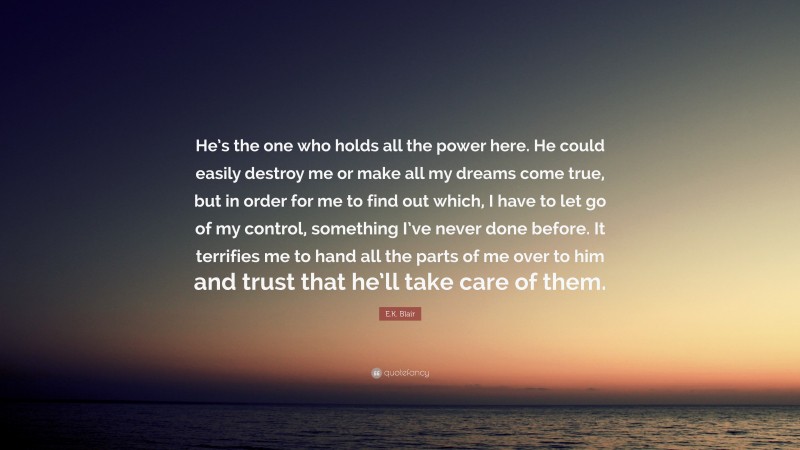 E.K. Blair Quote: “He’s the one who holds all the power here. He could easily destroy me or make all my dreams come true, but in order for me to find out which, I have to let go of my control, something I’ve never done before. It terrifies me to hand all the parts of me over to him and trust that he’ll take care of them.”