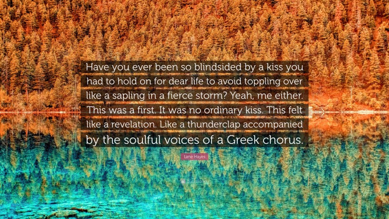 Lane Hayes Quote: “Have you ever been so blindsided by a kiss you had to hold on for dear life to avoid toppling over like a sapling in a fierce storm? Yeah, me either. This was a first. It was no ordinary kiss. This felt like a revelation. Like a thunderclap accompanied by the soulful voices of a Greek chorus.”