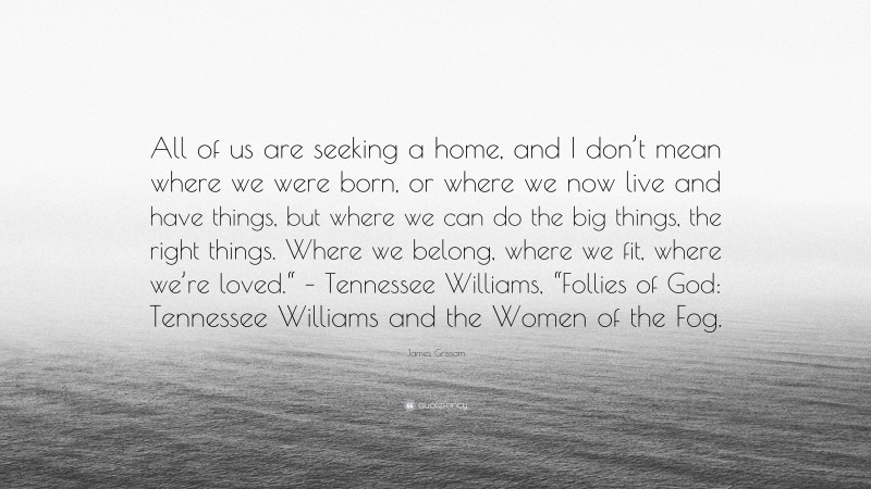 James Grissom Quote: “All of us are seeking a home, and I don’t mean where we were born, or where we now live and have things, but where we can do the big things, the right things. Where we belong, where we fit, where we’re loved.“ – Tennessee Williams, “Follies of God: Tennessee Williams and the Women of the Fog.”