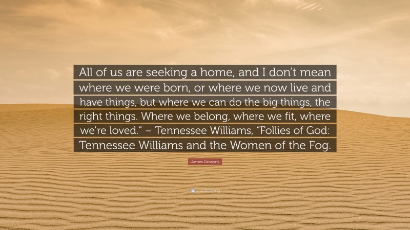 James Grissom Quote: “All of us are seeking a home, and I don’t mean where we were born, or where we now live and have things, but where we can do the big things, the right things. Where we belong, where we fit, where we’re loved.“ – Tennessee Williams, “Follies of God: Tennessee Williams and the Women of the Fog.”