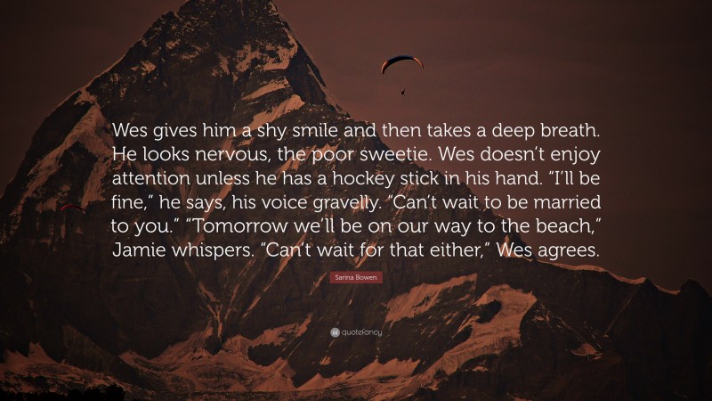 Sarina Bowen Quote: “Wes gives him a shy smile and then takes a deep breath. He looks nervous, the poor sweetie. Wes doesn’t enjoy attention unless he has a hockey stick in his hand. “I’ll be fine,” he says, his voice gravelly. “Can’t wait to be married to you.” “Tomorrow we’ll be on our way to the beach,” Jamie whispers. “Can’t wait for that either,” Wes agrees.”