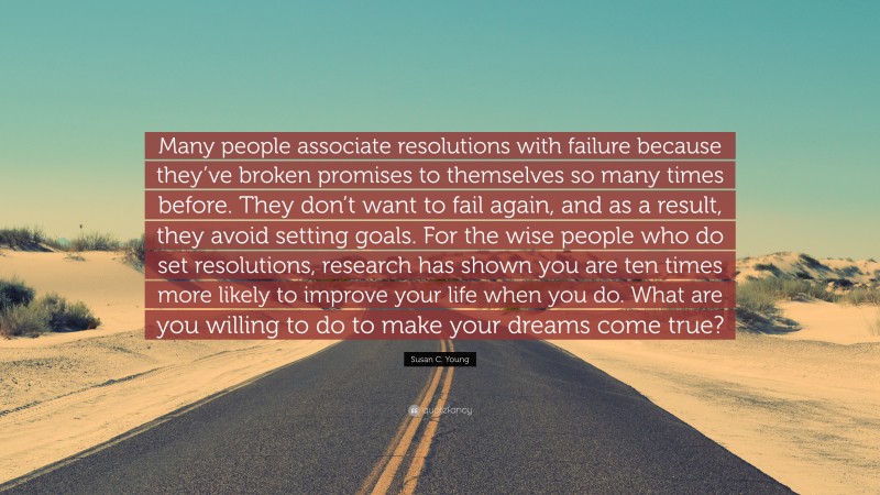 Susan C. Young Quote: “Many people associate resolutions with failure because they’ve broken promises to themselves so many times before. They don’t want to fail again, and as a result, they avoid setting goals. For the wise people who do set resolutions, research has shown you are ten times more likely to improve your life when you do. What are you willing to do to make your dreams come true?”