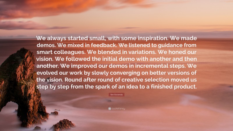 Ken Kocienda Quote: “We always started small, with some inspiration. We made demos. We mixed in feedback. We listened to guidance from smart colleagues. We blended in variations. We honed our vision. We followed the initial demo with another and then another. We improved our demos in incremental steps. We evolved our work by slowly converging on better versions of the vision. Round after round of creative selection moved us step by step from the spark of an idea to a finished product.”