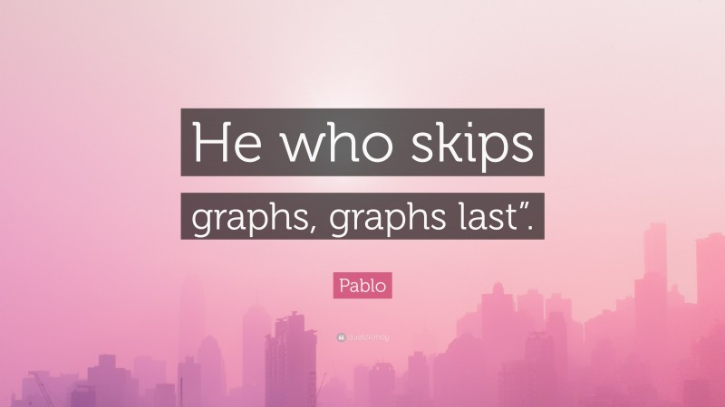Pablo Quote: “He who skips graphs, graphs last”.”