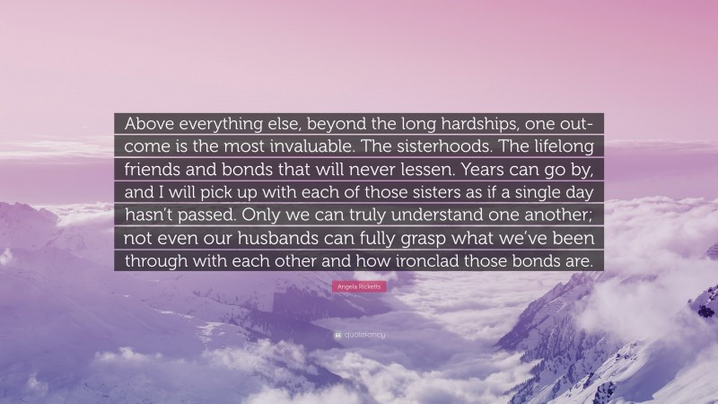 Angela Ricketts Quote: “Above everything else, beyond the long hardships, one out- come is the most invaluable. The sisterhoods. The lifelong friends and bonds that will never lessen. Years can go by, and I will pick up with each of those sisters as if a single day hasn’t passed. Only we can truly understand one another; not even our husbands can fully grasp what we’ve been through with each other and how ironclad those bonds are.”