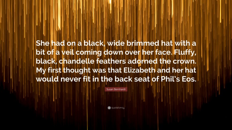 Susan Bernhardt Quote: “She had on a black, wide brimmed hat with a bit of a veil coming down over her face. Fluffy, black, chandelle feathers adorned the crown. My first thought was that Elizabeth and her hat would never fit in the back seat of Phil’s Eos.”