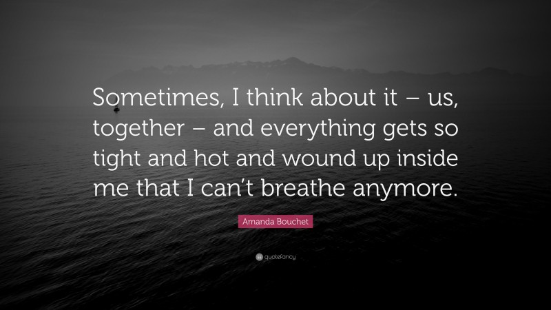 Amanda Bouchet Quote: “Sometimes, I think about it – us, together – and everything gets so tight and hot and wound up inside me that I can’t breathe anymore.”