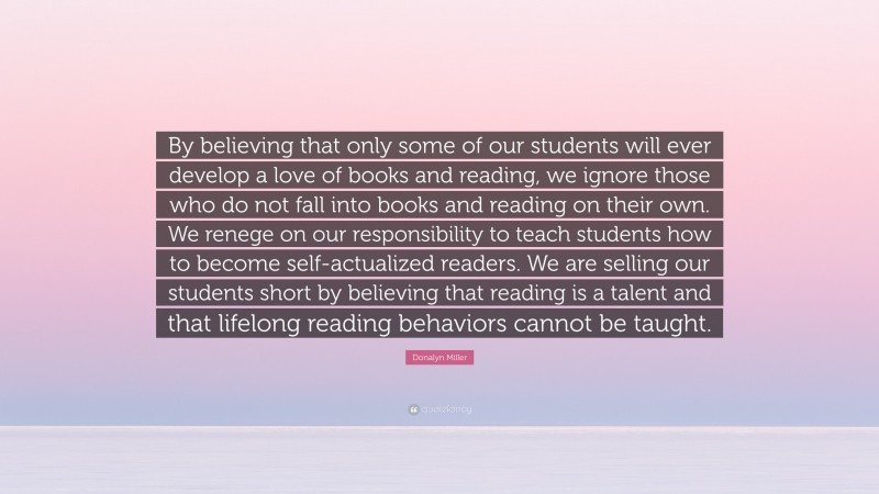 Donalyn Miller Quote: “By believing that only some of our students will ever develop a love of books and reading, we ignore those who do not fall into books and reading on their own. We renege on our responsibility to teach students how to become self-actualized readers. We are selling our students short by believing that reading is a talent and that lifelong reading behaviors cannot be taught.”