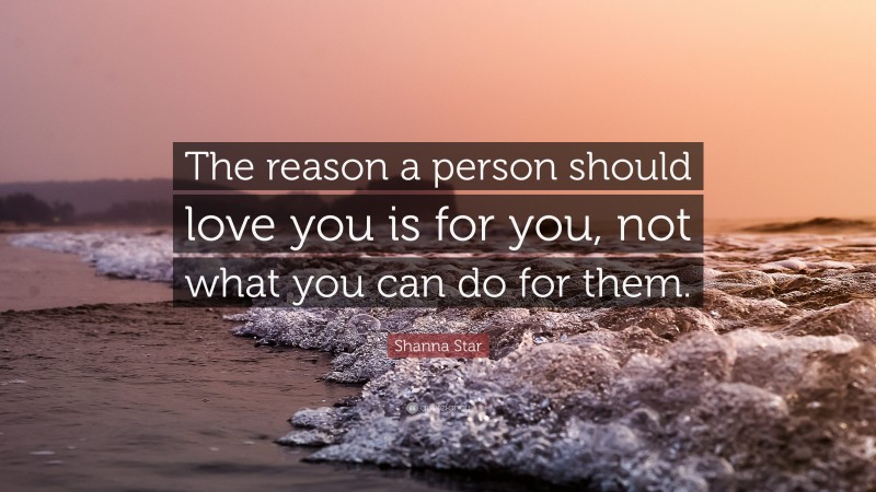 Shanna Star Quote: “The reason a person should love you is for you, not what you can do for them.”