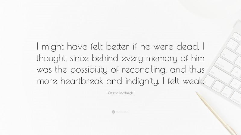 Ottessa Moshfegh Quote: “I might have felt better if he were dead, I thought, since behind every memory of him was the possibility of reconciling, and thus more heartbreak and indignity. I felt weak.”