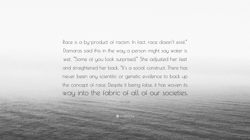 Clint Smith Quote: “Race is a by-product of racism. In fact, race doesn’t exist.” Damaras said this in the way a person might say water is wet. “Some of you look surprised.” She adjusted her feet and straightened her back. “It’s a social construct. There has never been any scientific or genetic evidence to back up the concept of race. Despite it being false, it has woven its way into the fabric of all of our societies.”