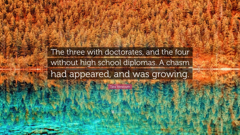 Tara Westover Quote: “The three with doctorates, and the four without high school diplomas. A chasm had appeared, and was growing.”