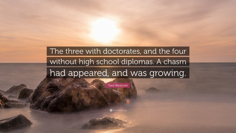 Tara Westover Quote: “The three with doctorates, and the four without high school diplomas. A chasm had appeared, and was growing.”