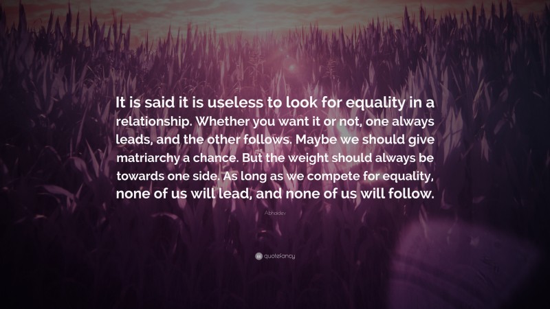 Abhaidev Quote: “It is said it is useless to look for equality in a relationship. Whether you want it or not, one always leads, and the other follows. Maybe we should give matriarchy a chance. But the weight should always be towards one side. As long as we compete for equality, none of us will lead, and none of us will follow.”