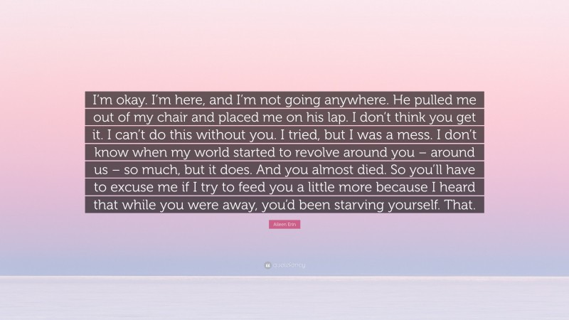 Aileen Erin Quote: “I’m okay. I’m here, and I’m not going anywhere. He pulled me out of my chair and placed me on his lap. I don’t think you get it. I can’t do this without you. I tried, but I was a mess. I don’t know when my world started to revolve around you – around us – so much, but it does. And you almost died. So you’ll have to excuse me if I try to feed you a little more because I heard that while you were away, you’d been starving yourself. That.”