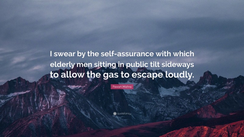 Pawan Mishra Quote: “I swear by the self-assurance with which elderly men sitting in public tilt sideways to allow the gas to escape loudly.”