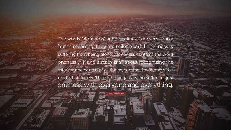 Todd Perelmuter Quote: “The words “aloneness” and “loneliness” are very similar but in meaning, they are miles apart. Loneliness is suffering from being alone. Aloneness contains the word oneness in it and it really is all about recognizing the interconnectedness of all things, sensing the oneness but not feeling lonely. There’s no negativity, no suffering, just oneness with everyone and everything.”