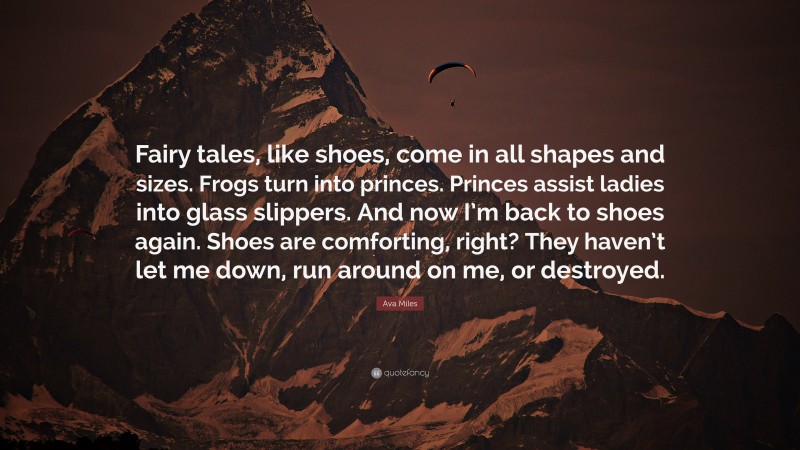 Ava Miles Quote: “Fairy tales, like shoes, come in all shapes and sizes. Frogs turn into princes. Princes assist ladies into glass slippers. And now I’m back to shoes again. Shoes are comforting, right? They haven’t let me down, run around on me, or destroyed.”