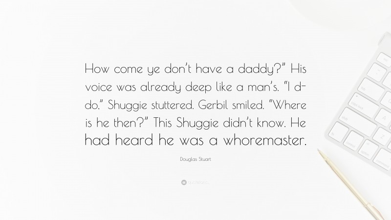 Douglas Stuart Quote: “How come ye don’t have a daddy?” His voice was already deep like a man’s. “I d-do,” Shuggie stuttered. Gerbil smiled. “Where is he then?” This Shuggie didn’t know. He had heard he was a whoremaster.”