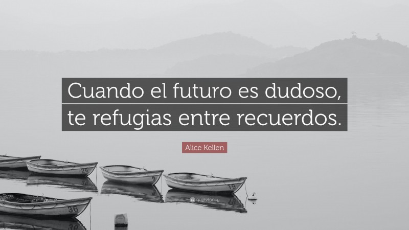 Alice Kellen Quote: “Cuando el futuro es dudoso, te refugias entre recuerdos.”