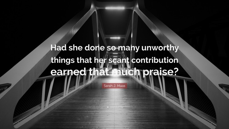 Sarah J. Maas Quote: “Had she done so many unworthy things that her scant contribution earned that much praise?”