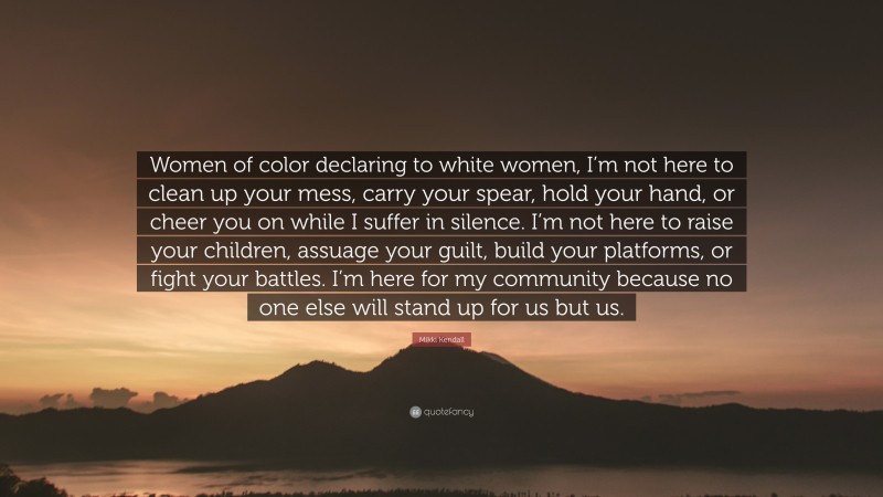 Mikki Kendall Quote: “Women of color declaring to white women, I’m not here to clean up your mess, carry your spear, hold your hand, or cheer you on while I suffer in silence. I’m not here to raise your children, assuage your guilt, build your platforms, or fight your battles. I’m here for my community because no one else will stand up for us but us.”