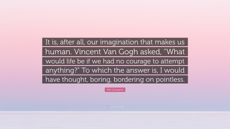 Will Gompertz Quote: “It is, after all, our imagination that makes us human. Vincent Van Gogh asked, “What would life be if we had no courage to attempt anything?” To which the answer is, I would have thought, boring, bordering on pointless.”