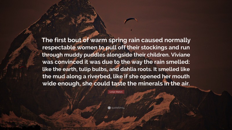 Leslye Walton Quote: “The first bout of warm spring rain caused normally respectable women to pull off their stockings and run through muddy puddles alongside their children. Viviane was convinced it was due to the way the rain smelled: like the earth, tulip bulbs, and dahlia roots. It smelled like the mud along a riverbed, like if she opened her mouth wide enough, she could taste the minerals in the air.”