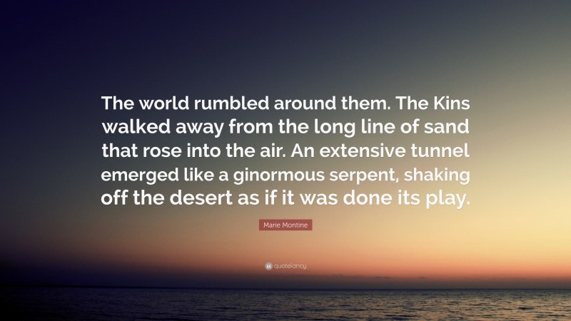 Marie Montine Quote: “The world rumbled around them. The Kins walked away from the long line of sand that rose into the air. An extensive tunnel emerged like a ginormous serpent, shaking off the desert as if it was done its play.”