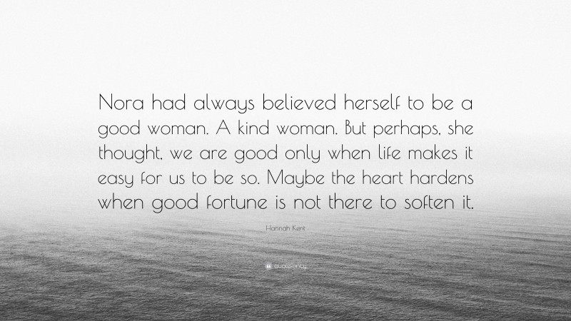Hannah Kent Quote: “Nora had always believed herself to be a good woman. A kind woman. But perhaps, she thought, we are good only when life makes it easy for us to be so. Maybe the heart hardens when good fortune is not there to soften it.”