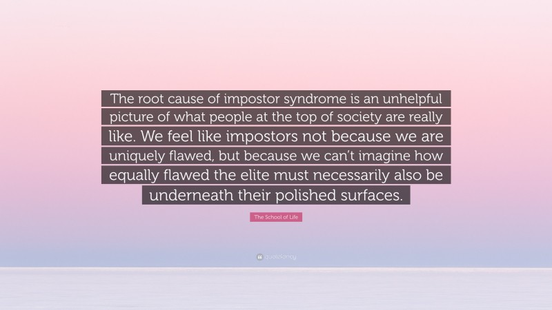 The School of Life Quote: “The root cause of impostor syndrome is an unhelpful picture of what people at the top of society are really like. We feel like impostors not because we are uniquely flawed, but because we can’t imagine how equally flawed the elite must necessarily also be underneath their polished surfaces.”