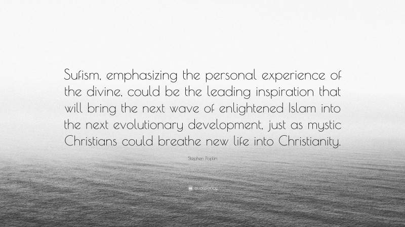 Stephen Poplin Quote: “Sufism, emphasizing the personal experience of the divine, could be the leading inspiration that will bring the next wave of enlightened Islam into the next evolutionary development, just as mystic Christians could breathe new life into Christianity.”